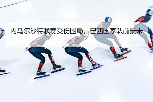 内马尔沙特联赛受伤困局，巴西国家队前景未卜